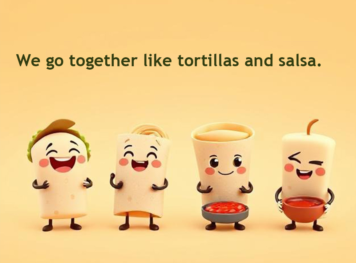 We go together like tortillas and salsa.